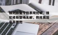 格列兹曼今日表现抢眼，维尼修斯整场无解，教练赛后亲自拥抱的简单介绍